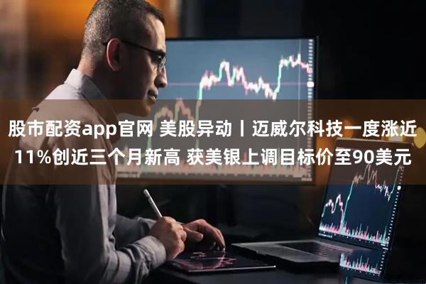 股市配资app官网 美股异动丨迈威尔科技一度涨近11%创近三个月新高 获美银上调目标价至90美元
