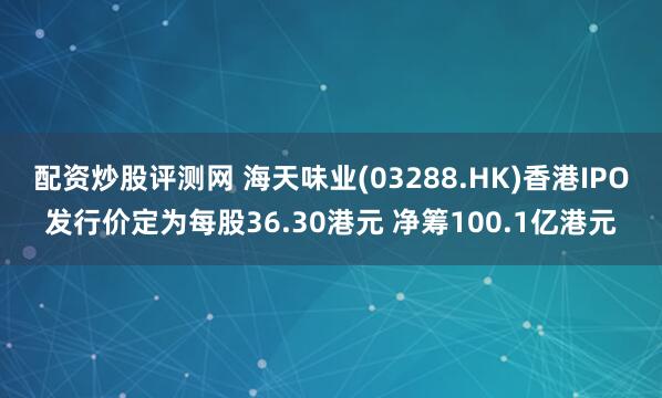 配资炒股评测网 海天味业(03288.HK)香港IPO发行价定为每股36.30港元 净筹100.1亿港元