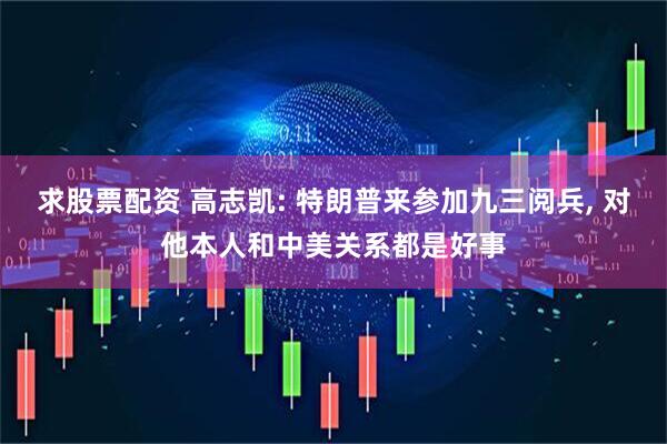 求股票配资 高志凯: 特朗普来参加九三阅兵, 对他本人和中美关系都是好事