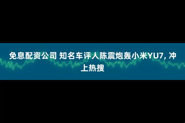 免息配资公司 知名车评人陈震炮轰小米YU7, 冲上热搜