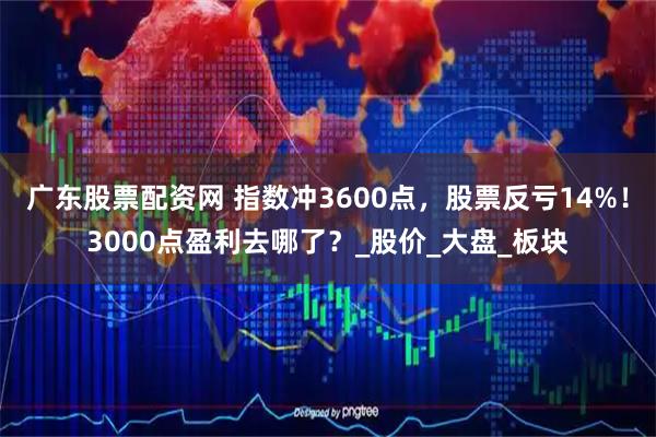 广东股票配资网 指数冲3600点，股票反亏14%！3000点盈利去哪了？_股价_大盘_板块