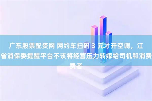 广东股票配资网 网约车扫码 3 元才开空调，江苏省消保委提醒平台不该将经营压力转嫁给司机和消费者