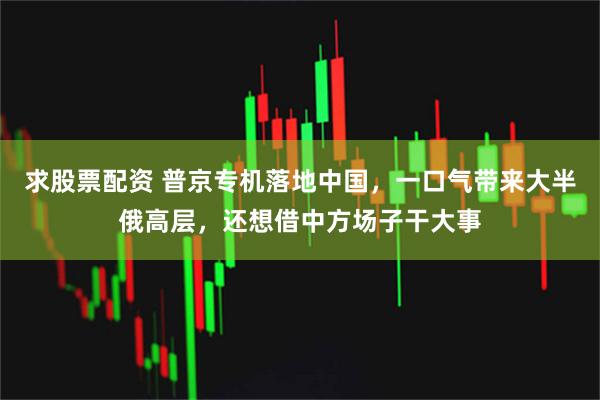 求股票配资 普京专机落地中国，一口气带来大半俄高层，还想借中方场子干大事