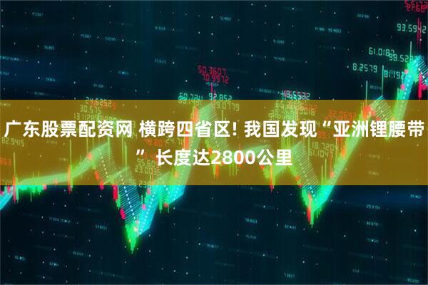 广东股票配资网 横跨四省区! 我国发现“亚洲锂腰带” 长度达2800公里