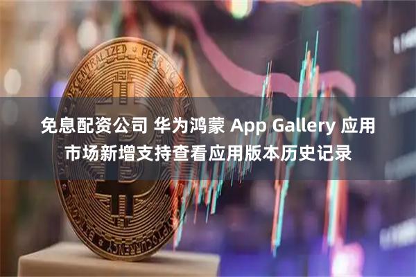 免息配资公司 华为鸿蒙 App Gallery 应用市场新增支持查看应用版本历史记录