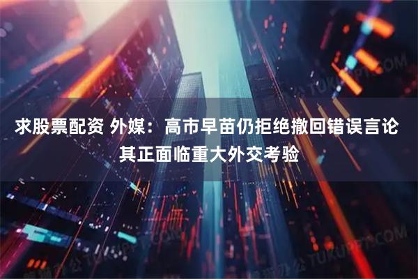 求股票配资 外媒：高市早苗仍拒绝撤回错误言论 其正面临重大外交考验