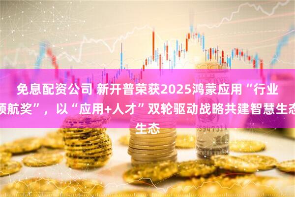 免息配资公司 新开普荣获2025鸿蒙应用“行业领航奖”，以“应用+人才”双轮驱动战略共建智慧生态