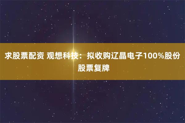 求股票配资 观想科技：拟收购辽晶电子100%股份 股票复牌